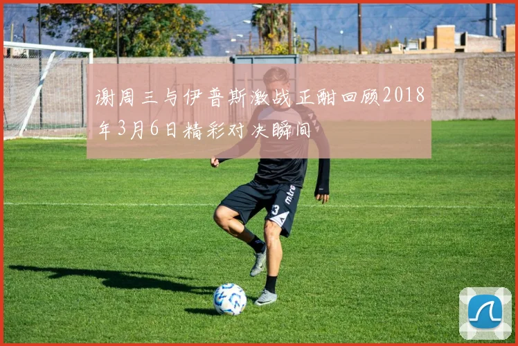 谢周三与伊普斯激战正酣回顾2018年3月6日精彩对决瞬间