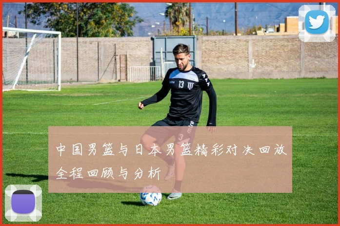 中国男篮与日本男篮精彩对决回放全程回顾与分析